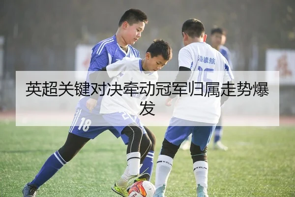 英超关键对决牵动冠军归属走势爆发